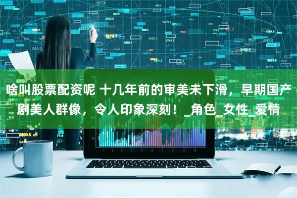 啥叫股票配资呢 十几年前的审美未下滑，早期国产剧美人群像，令人印象深刻！_角色_女性_爱情