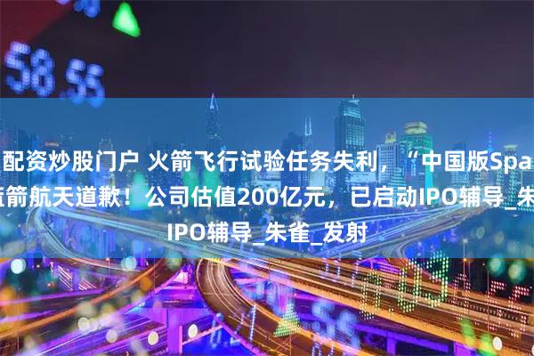 配资炒股门户 火箭飞行试验任务失利，“中国版Space X”蓝箭航天道歉！公司估值200亿元，已启动IPO辅导_朱雀_发射