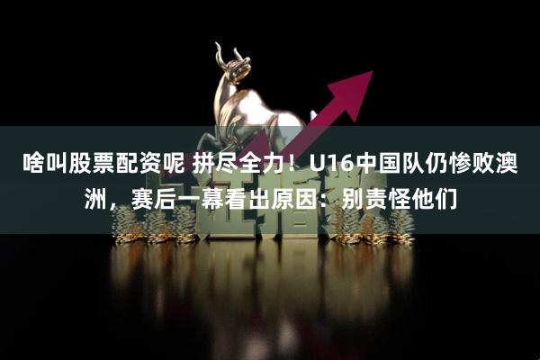 啥叫股票配资呢 拼尽全力！U16中国队仍惨败澳洲，赛后一幕看出原因：别责怪他们