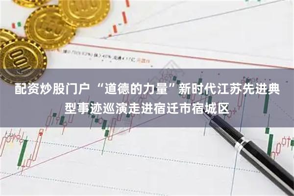 配资炒股门户 “道德的力量”新时代江苏先进典型事迹巡演走进宿迁市宿城区
