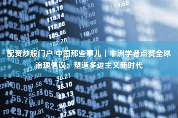 配资炒股门户 中国那些事儿｜非洲学者点赞全球治理倡议：塑造多边主义新时代