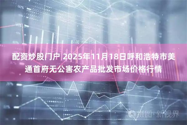 配资炒股门户 2025年11月18日呼和浩特市美通首府无公害农产品批发市场价格行情